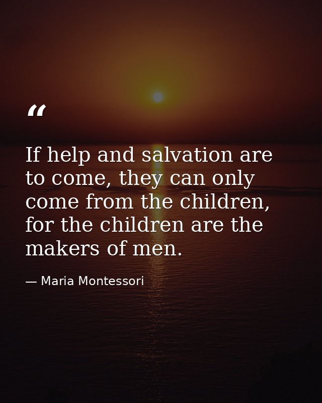 If help and salvation are to come, they can only come from the children, for the children are the makers of men. — Maria Montessori