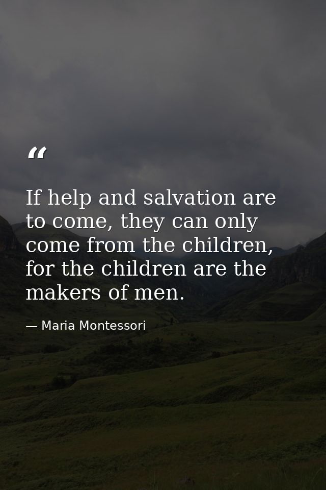 If help and salvation are to come, they can only come from the children, for the children are the makers of men. — Maria Montessori