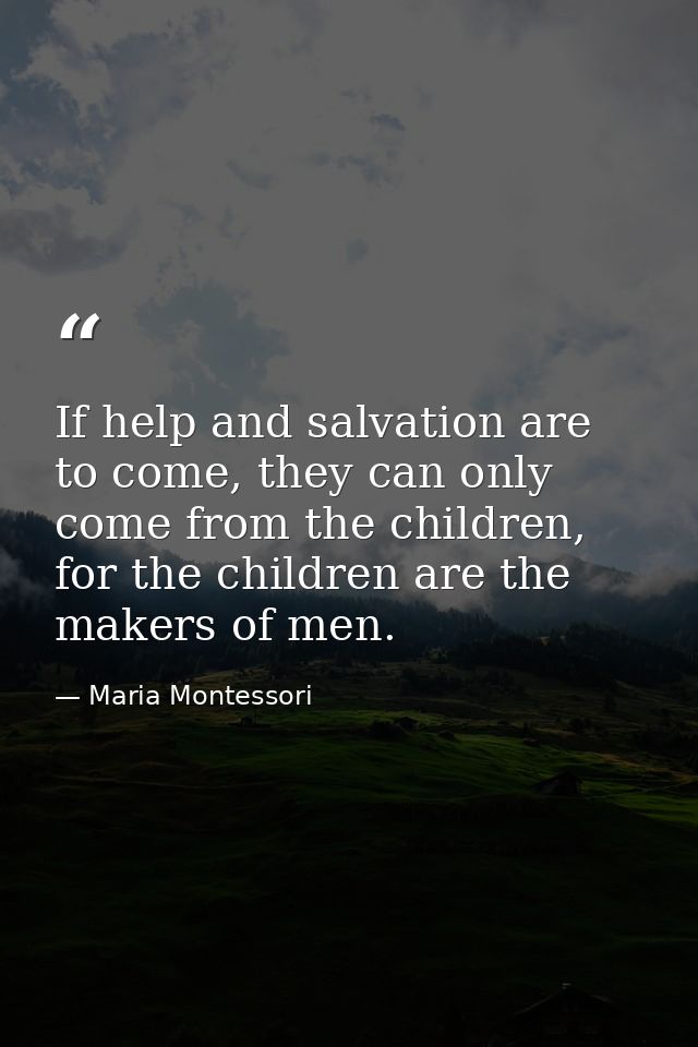 If help and salvation are to come, they can only come from the children, for the children are the makers of men. — Maria Montessori