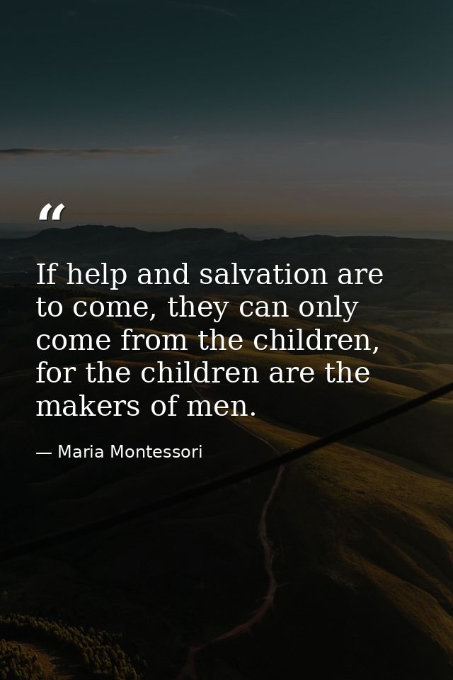 If help and salvation are to come, they can only come from the children, for the children are the makers of men. — Maria Montessori
