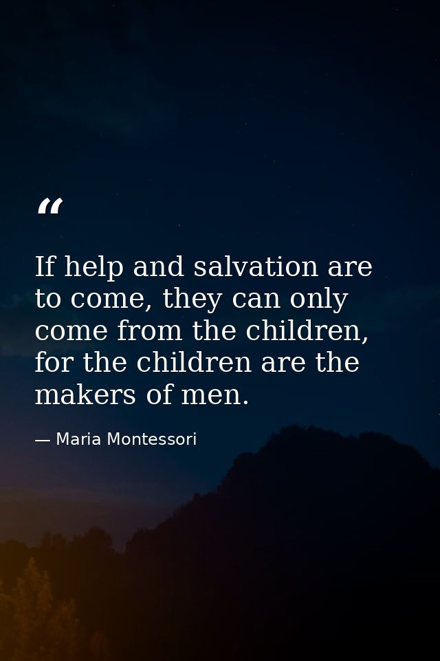 If help and salvation are to come, they can only come from the children, for the children are the makers of men. — Maria Montessori