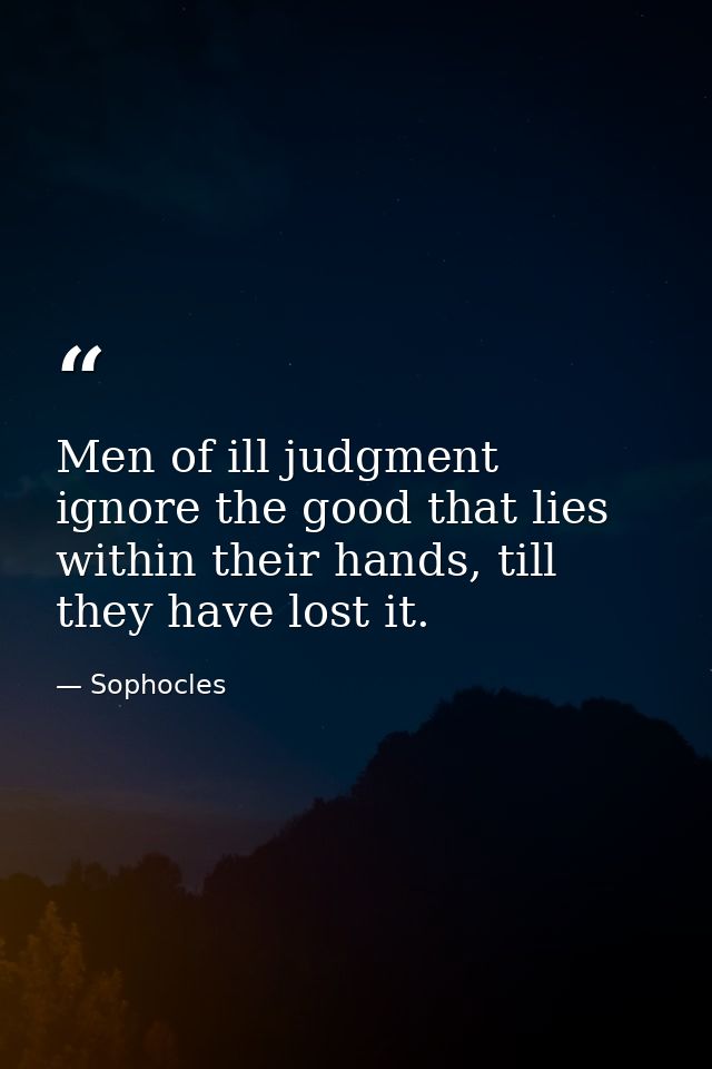 Men of ill judgment ignore the good that lies within their hands, till they have lost it. — Sophocles