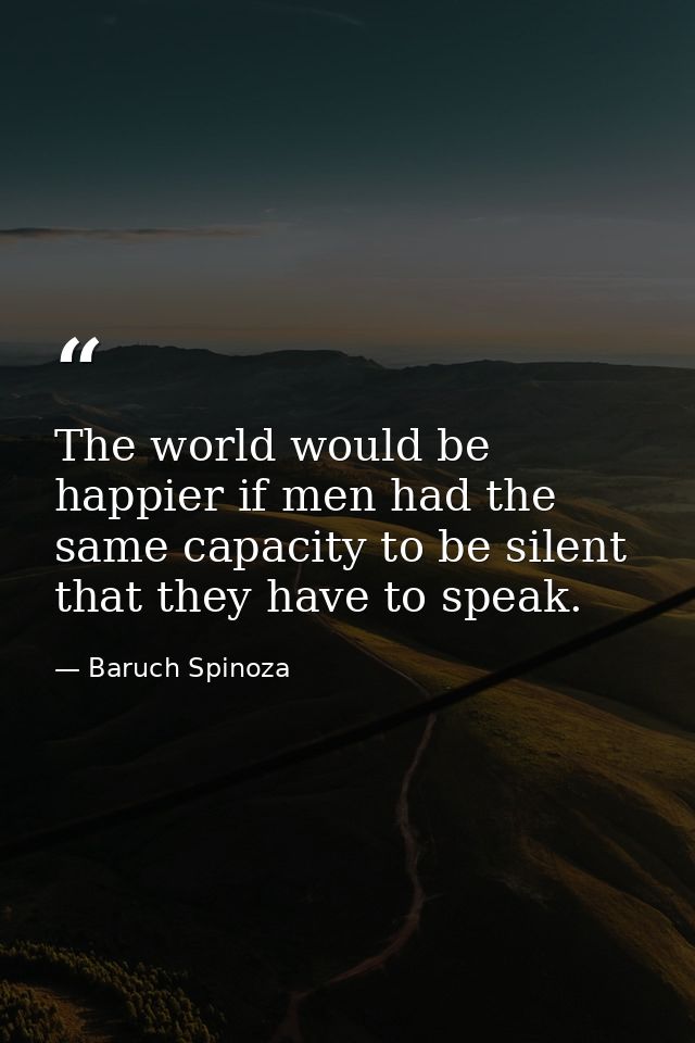 The world would be happier if men had the same capacity to be silent that they have to speak. — Baruch Spinoza