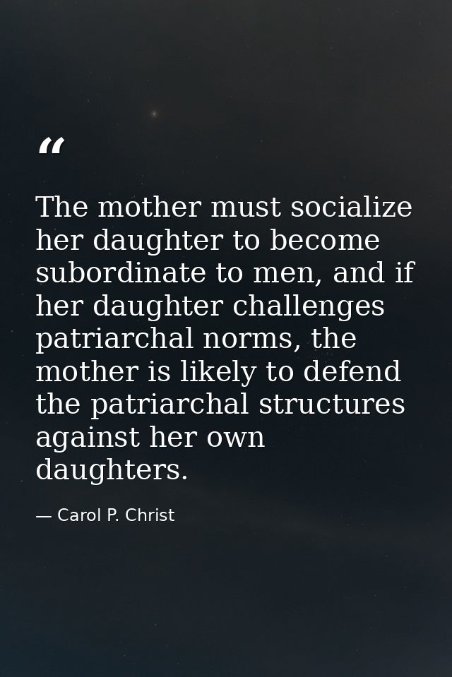 The mother must socialize her daughter to become subordinate to men, and if her daughter challenges patriarchal norms, t — Carol P. Christ