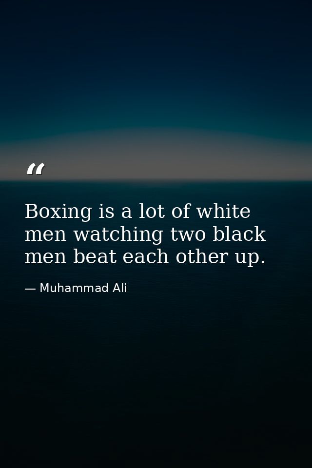 Boxing is a lot of white men watching two black men beat each other up. — Muhammad Ali