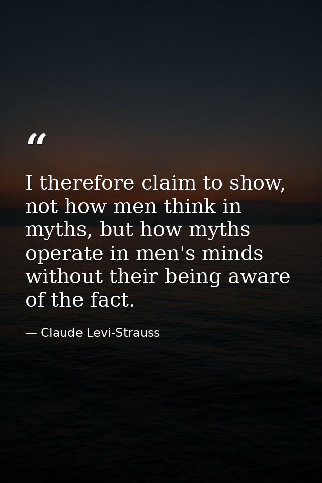 I therefore claim to show, not how men think in myths, but how myths operate in men's minds without their being aware of — Claude Levi-Strauss