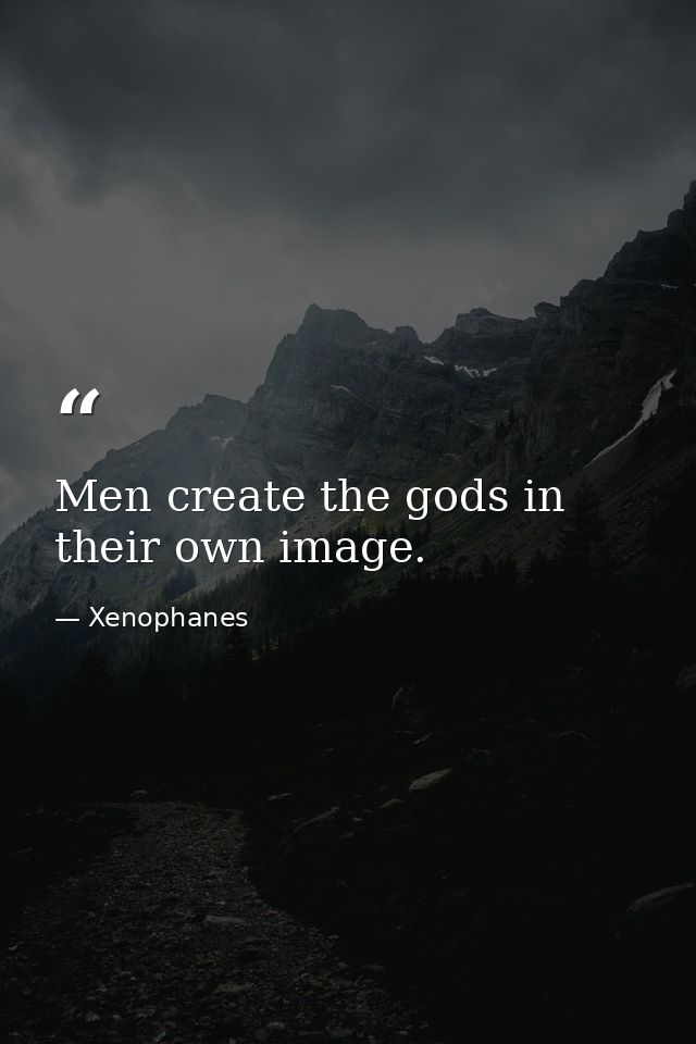 Men create the gods in their own image. — Xenophanes