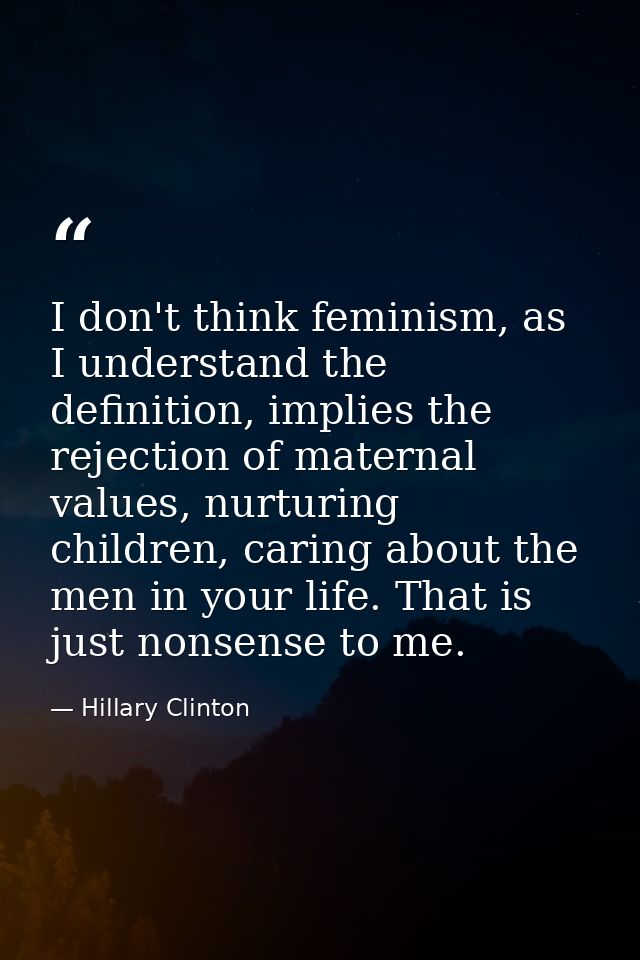 I don't think feminism, as I understand the definition, implies the rejection of maternal values, nurturing children, ca — Hillary Clinton
