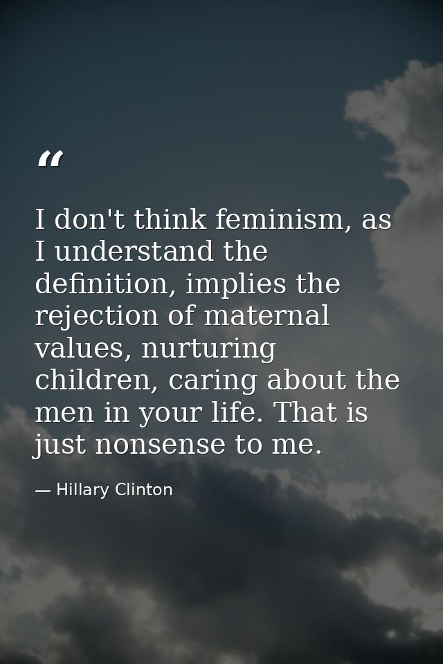 I don't think feminism, as I understand the definition, implies the rejection of maternal values, nurturing children, ca — Hillary Clinton