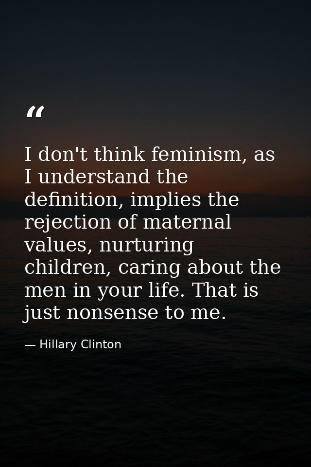I don't think feminism, as I understand the definition, implies the rejection of maternal values, nurturing children, ca — Hillary Clinton