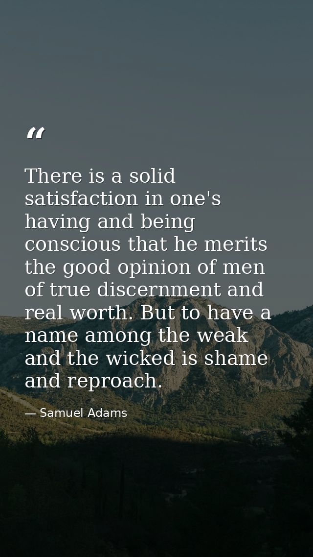 There is a solid satisfaction in one's having and being conscious that he merits the good opinion of men of true discern — Samuel Adams