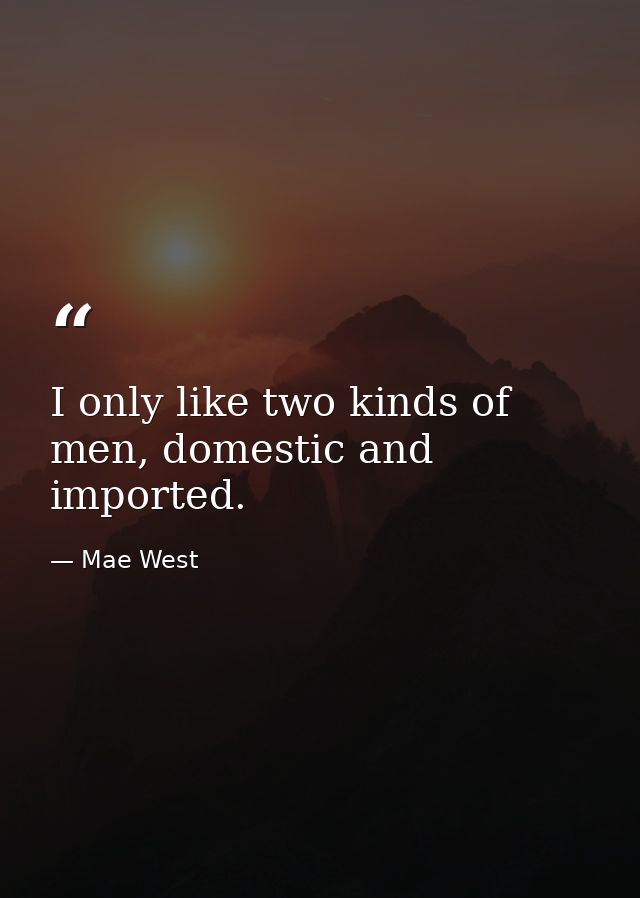 I only like two kinds of men, domestic and imported. — Mae West