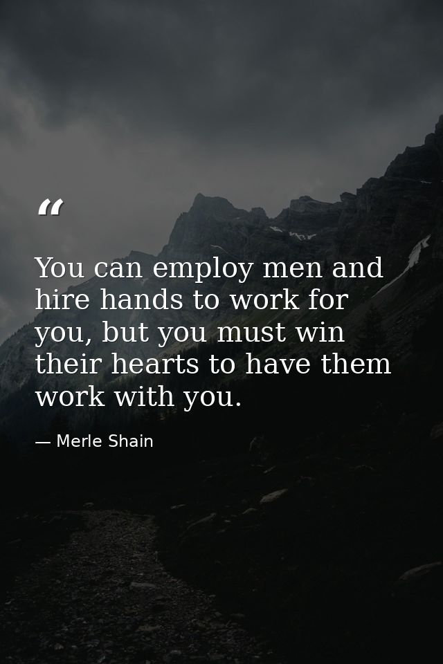 You can employ men and hire hands to work for you, but you must win their hearts to have them work with you. — Merle Shain