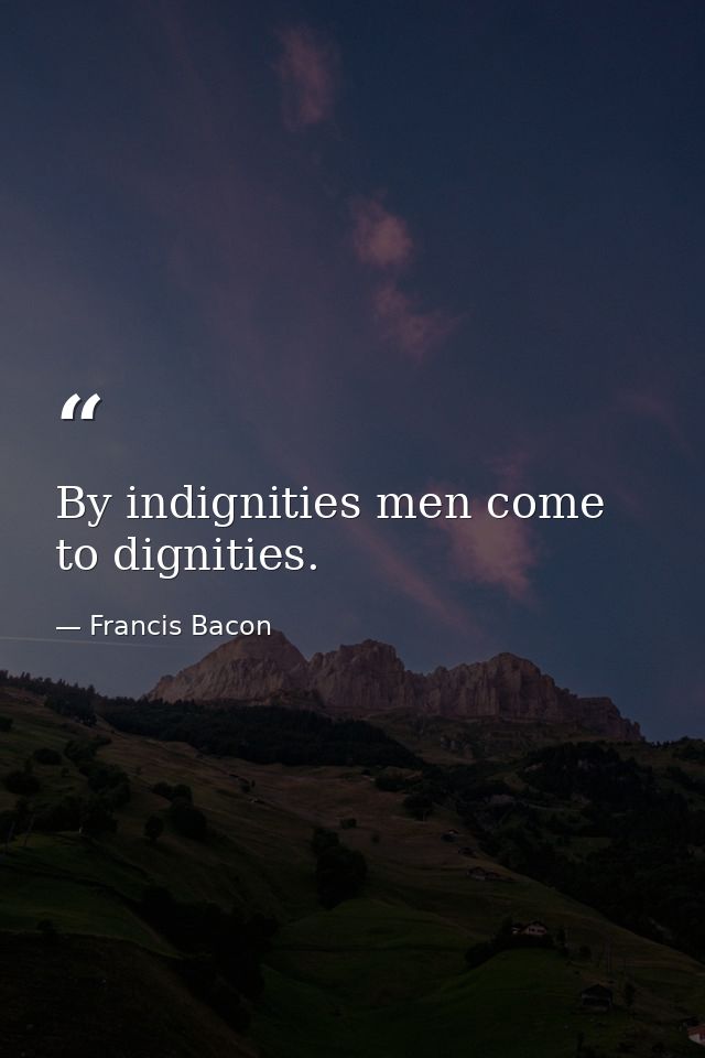 By indignities men come to dignities. — Francis Bacon