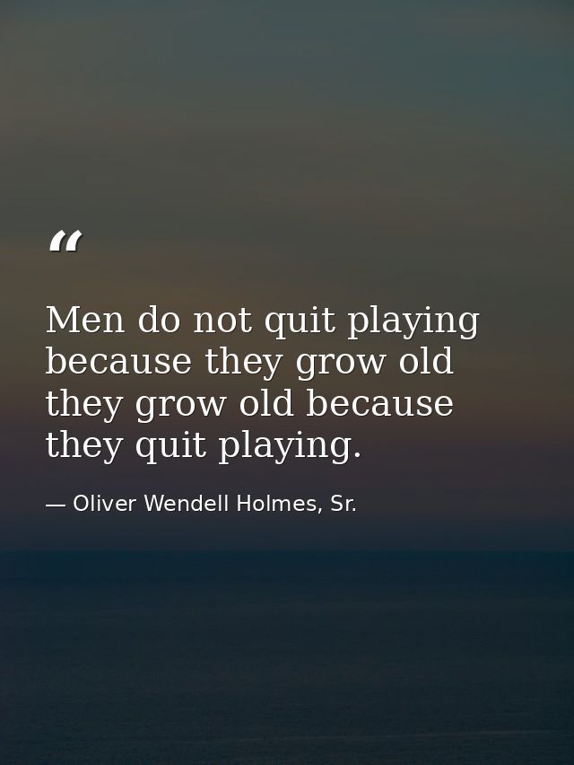 Men do not quit playing because they grow old they grow old because they quit playing. — Oliver Wendell Holmes, Sr.