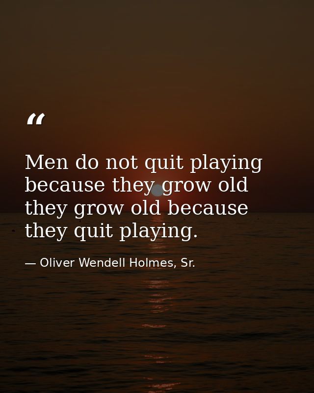 Men do not quit playing because they grow old they grow old because they quit playing. — Oliver Wendell Holmes, Sr.
