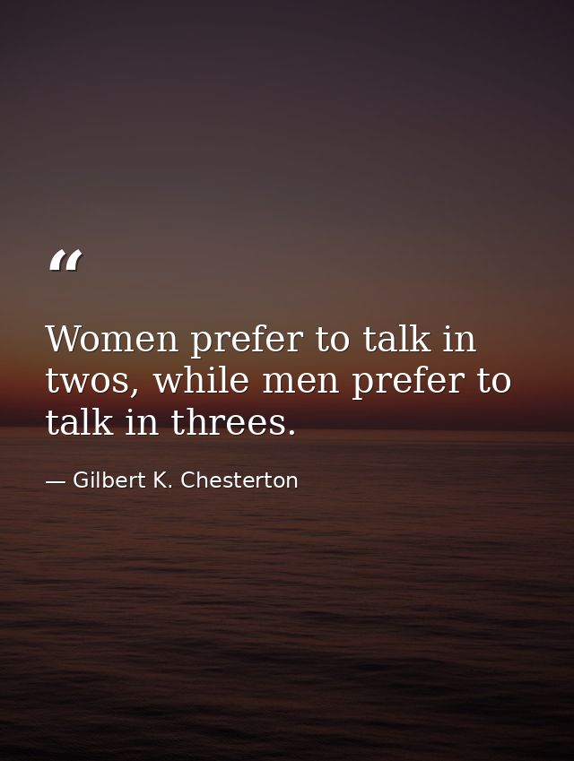 Women prefer to talk in twos, while men prefer to talk in threes. — Gilbert K. Chesterton