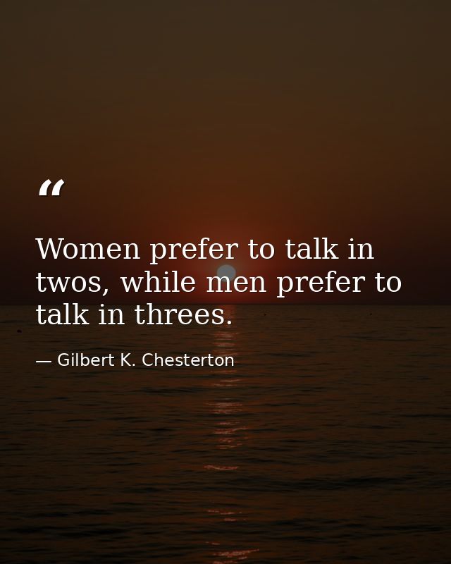 Women prefer to talk in twos, while men prefer to talk in threes. — Gilbert K. Chesterton
