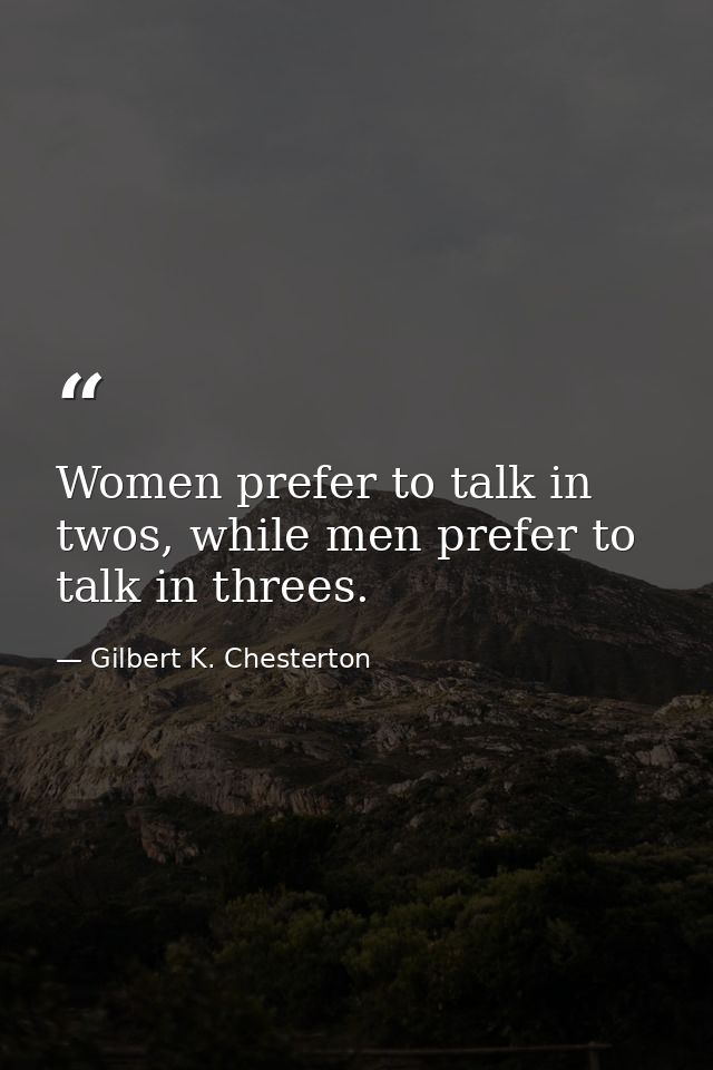 Women prefer to talk in twos, while men prefer to talk in threes. — Gilbert K. Chesterton
