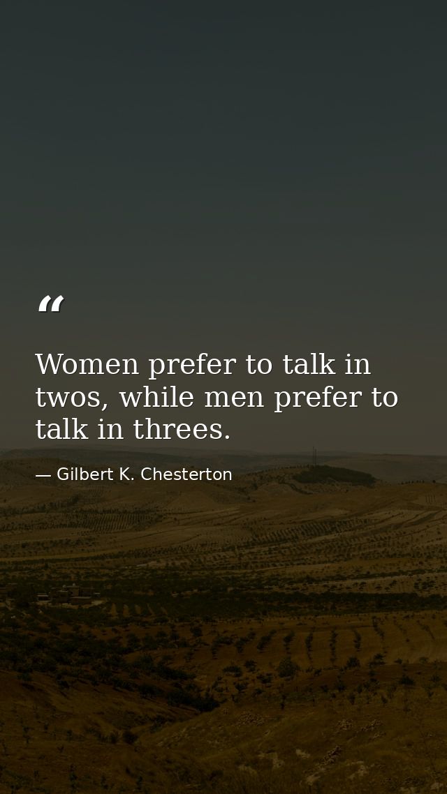 Women prefer to talk in twos, while men prefer to talk in threes. — Gilbert K. Chesterton