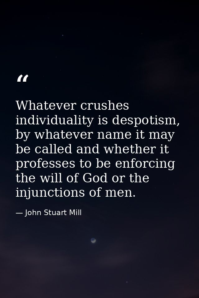 Whatever crushes individuality is despotism, by whatever name it may be called and whether it professes to be enforcing  — John Stuart Mill