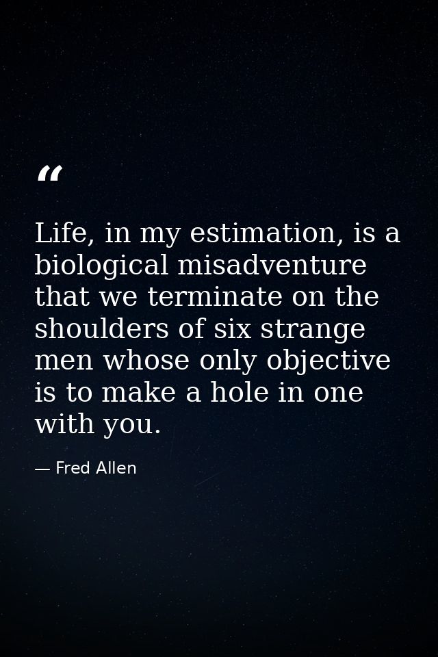 Life, in my estimation, is a biological misadventure that we terminate on the shoulders of six strange men whose only ob — Fred Allen