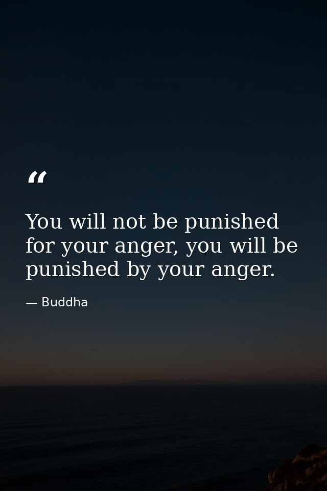 You will not be punished for your anger, you will be punished by your anger. — Buddha