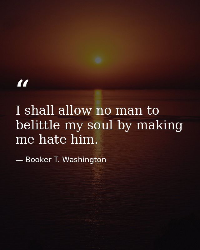 I shall allow no man to belittle my soul by making me hate him. — Booker T. Washington