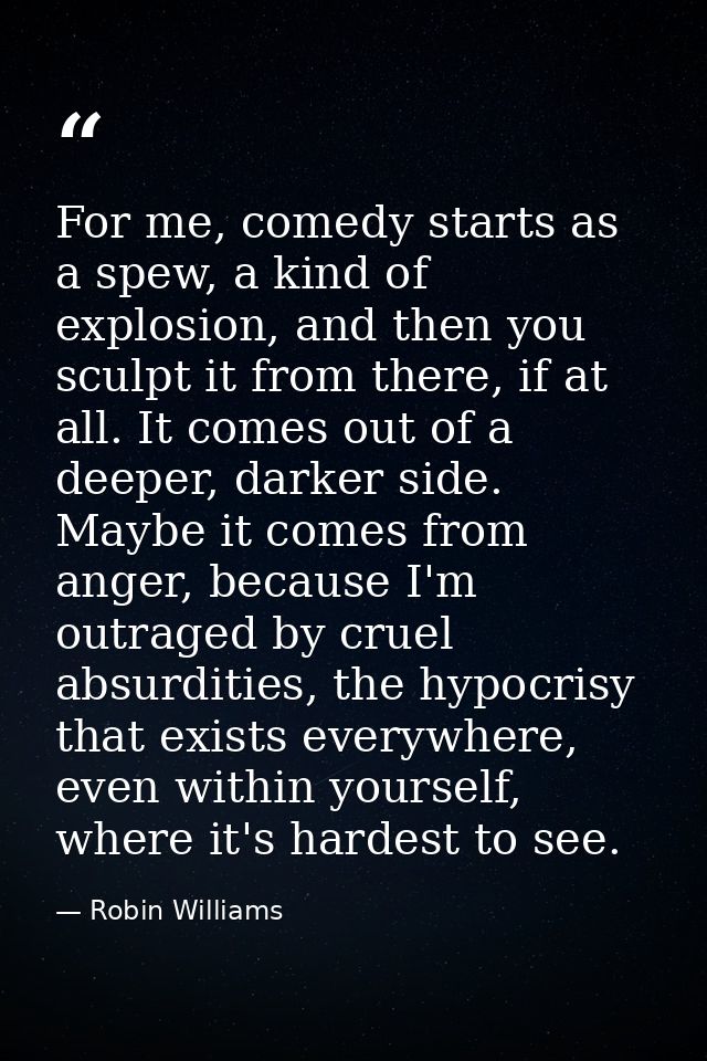 For me, comedy starts as a spew, a kind of explosion, and then you sculpt it from there, if at all. It comes out of a de — Robin Williams