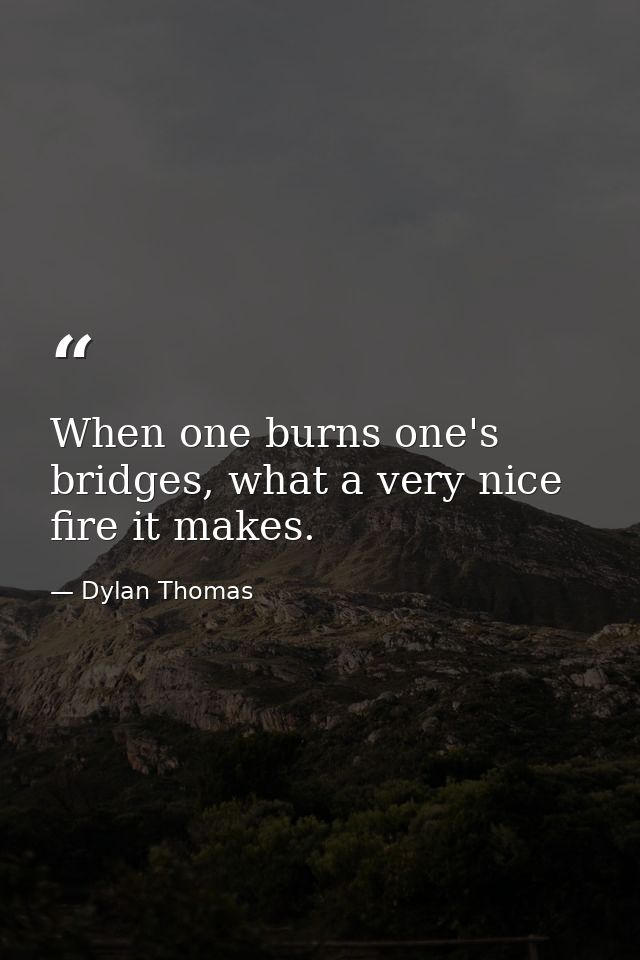 When one burns one's bridges, what a very nice fire it makes. — Dylan Thomas