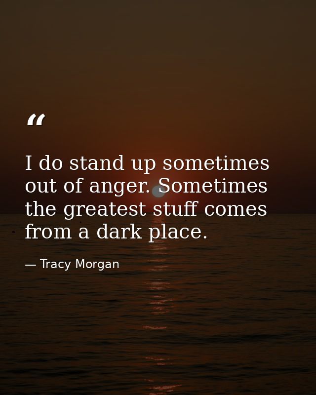 I do stand up sometimes out of anger. Sometimes the greatest stuff comes from a dark place. — Tracy Morgan