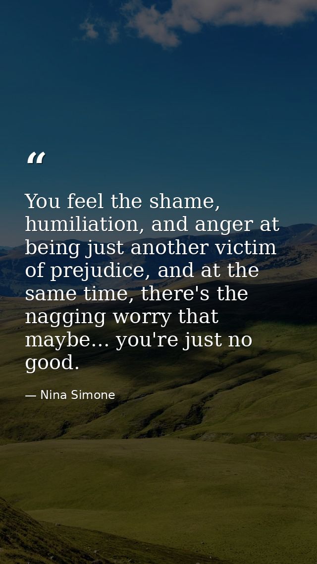 You feel the shame, humiliation, and anger at being just another victim of prejudice, and at the same time, there's the  — Nina Simone