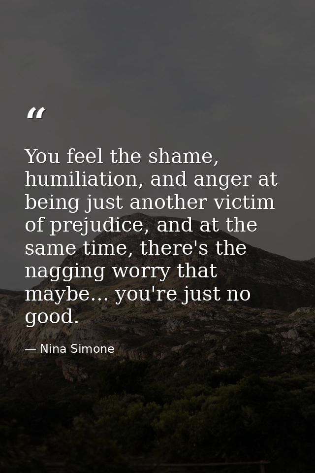 You feel the shame, humiliation, and anger at being just another victim of prejudice, and at the same time, there's the  — Nina Simone