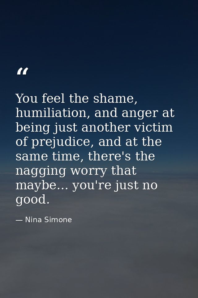 You feel the shame, humiliation, and anger at being just another victim of prejudice, and at the same time, there's the  — Nina Simone