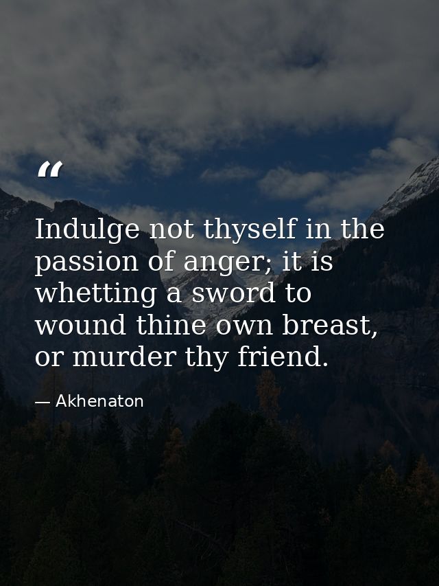 Indulge not thyself in the passion of anger; it is whetting a sword to wound thine own breast, or murder thy friend. — Akhenaton