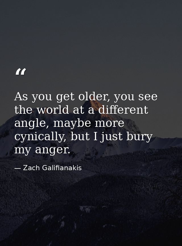 As you get older, you see the world at a different angle, maybe more cynically, but I just bury my anger. — Zach Galifianakis