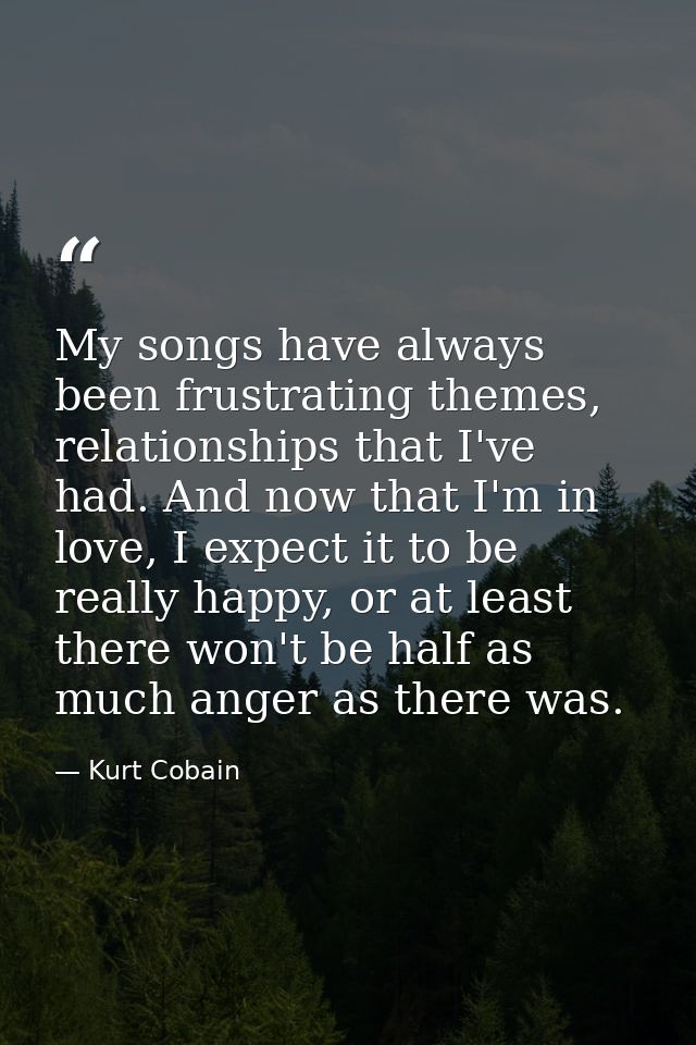 My songs have always been frustrating themes, relationships that I've had. And now that I'm in love, I expect it to be r — Kurt Cobain