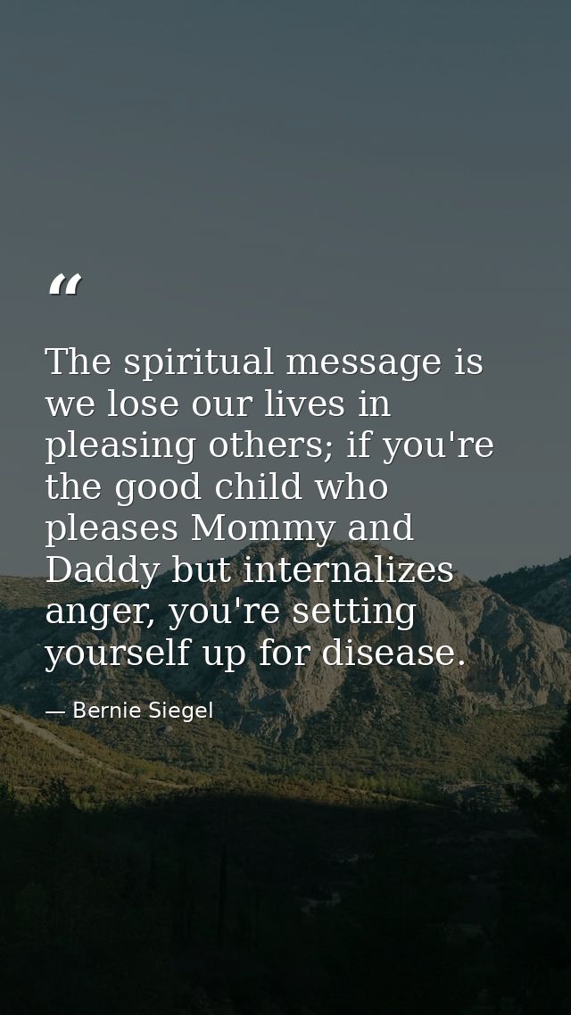 The spiritual message is we lose our lives in pleasing others; if you're the good child who pleases Mommy and Daddy but  — Bernie Siegel