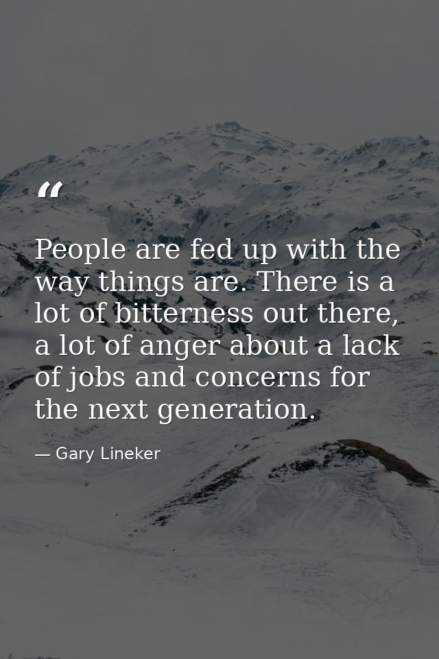 People are fed up with the way things are. There is a lot of bitterness out there, a lot of anger about a lack of jobs a — Gary Lineker