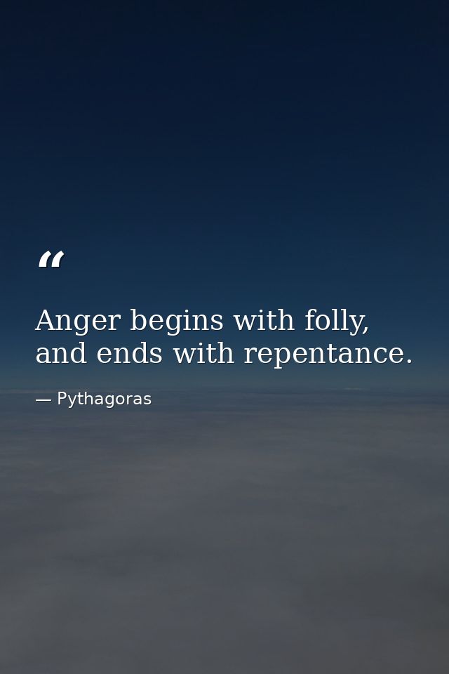 Anger begins with folly, and ends with repentance. — Pythagoras