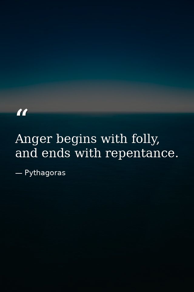 Anger begins with folly, and ends with repentance. — Pythagoras