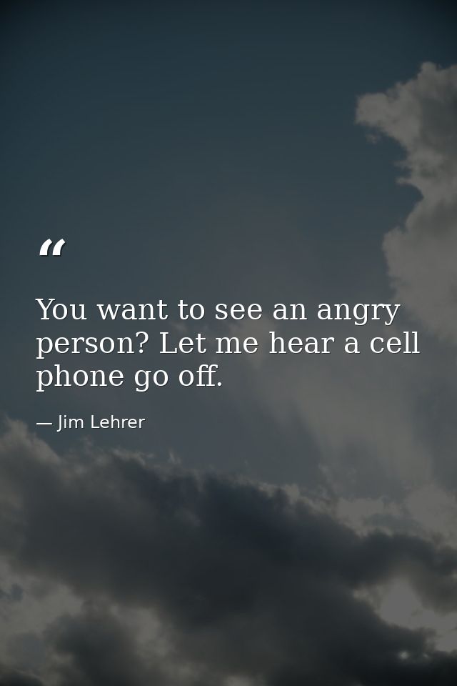 You want to see an angry person? Let me hear a cell phone go off. — Jim Lehrer
