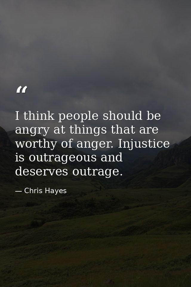 I think people should be angry at things that are worthy of anger. Injustice is outrageous and deserves outrage. — Chris Hayes