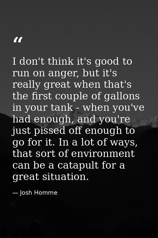 I don't think it's good to run on anger, but it's really great when that's the first couple of gallons in your tank - wh — Josh Homme