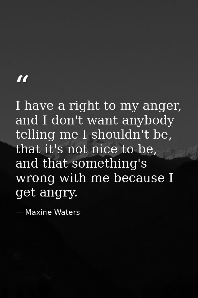 I have a right to my anger, and I don't want anybody telling me I shouldn't be, that it's not nice to be, and that somet — Maxine Waters