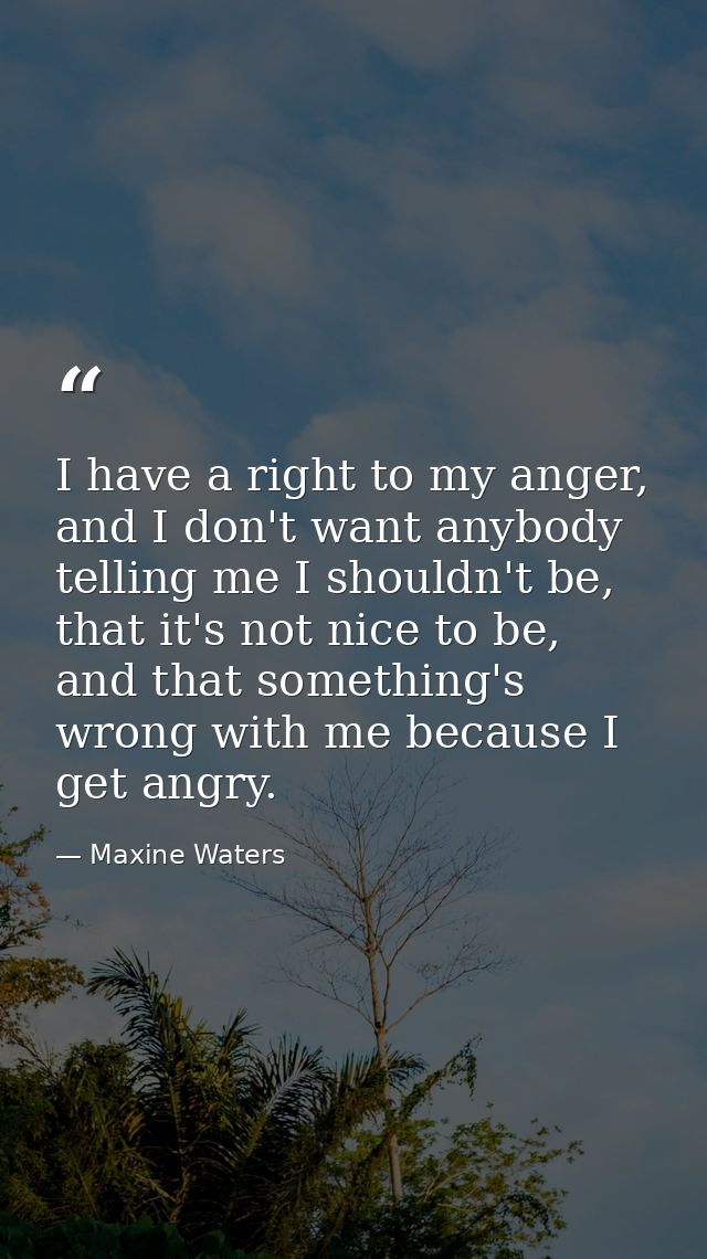 I have a right to my anger, and I don't want anybody telling me I shouldn't be, that it's not nice to be, and that somet — Maxine Waters