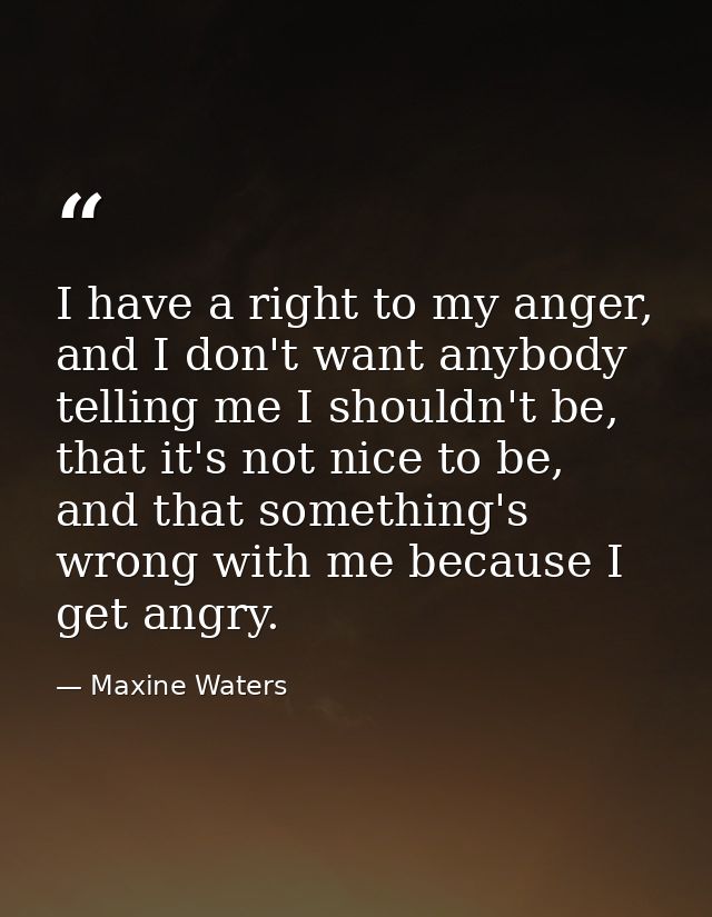 I have a right to my anger, and I don't want anybody telling me I shouldn't be, that it's not nice to be, and that somet — Maxine Waters
