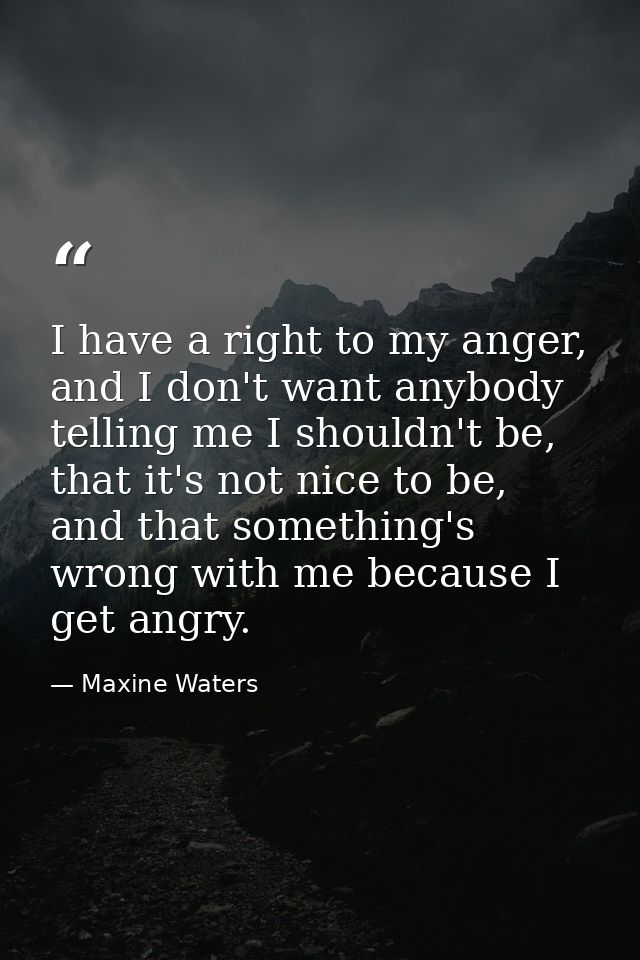 I have a right to my anger, and I don't want anybody telling me I shouldn't be, that it's not nice to be, and that somet — Maxine Waters