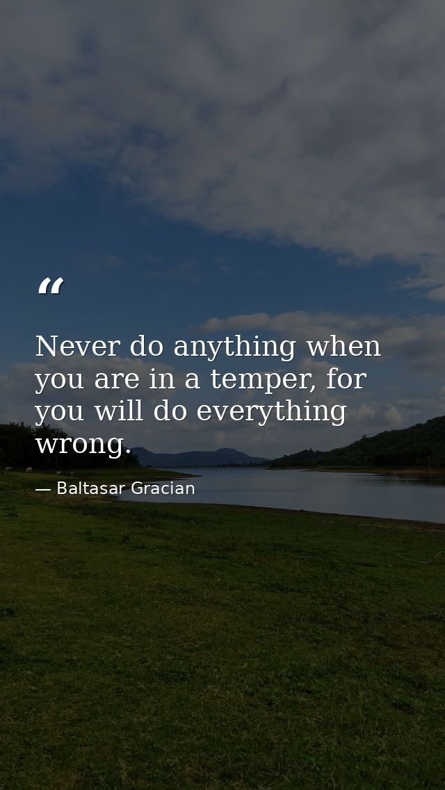 Never do anything when you are in a temper, for you will do everything wrong. — Baltasar Gracian