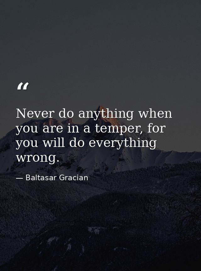 Never do anything when you are in a temper, for you will do everything wrong. — Baltasar Gracian
